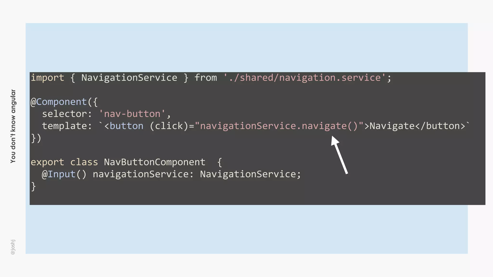Youdon’tknowangular@joshj
import	{	NavigationService	}	from	'./shared/navigation.service';	
@Component({	
		selector:	'nav-button',	
		template:	`<button	(click)="navigationService.navigate()">Navigate</button>`	
})	
export	class	NavButtonComponent		{	
		@Input()	navigationService:	NavigationService;	
}	
 