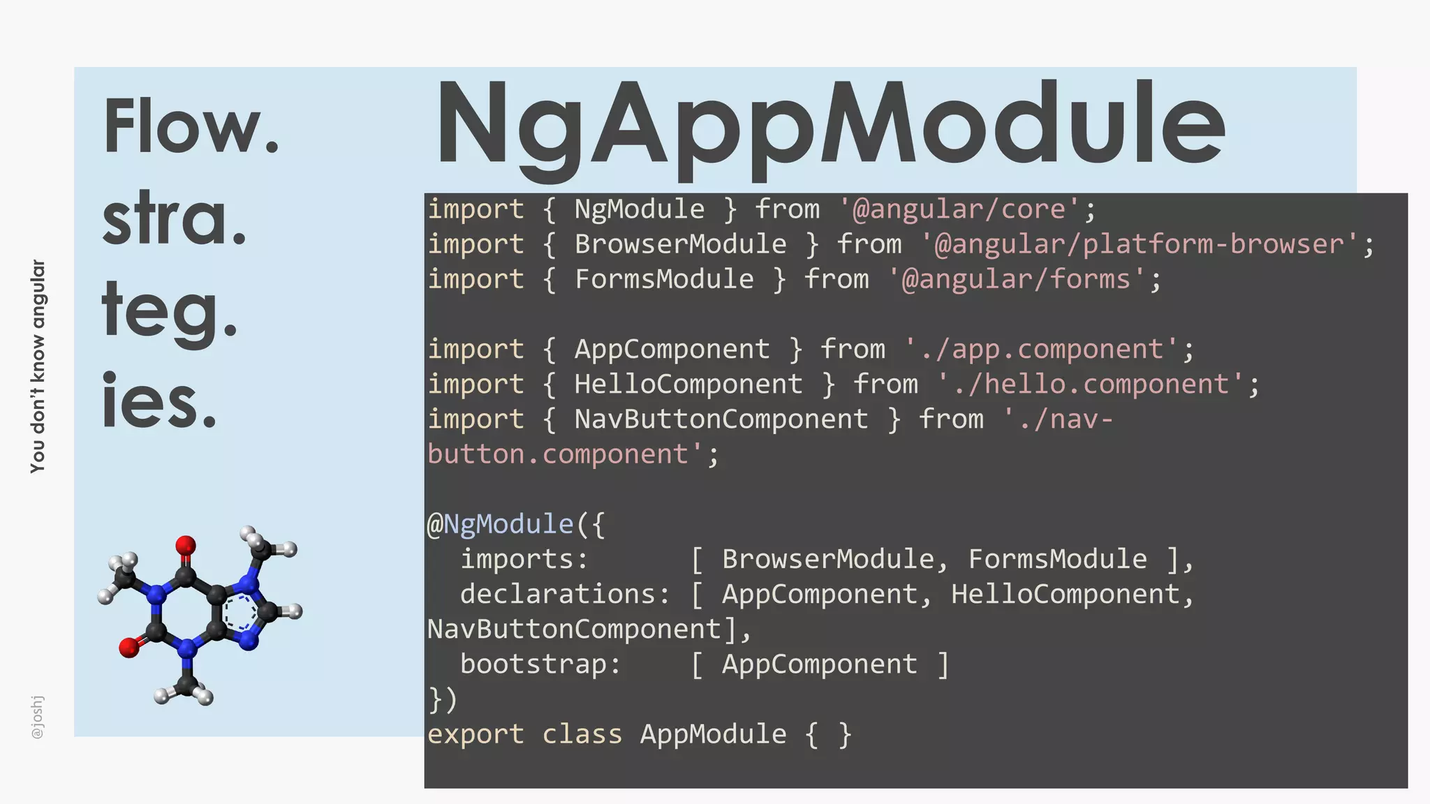 Youdon’tknowangular@joshj
Flow.
stra.
teg.
ies.
NgAppModule
import	{	NgModule	}	from	'@angular/core';	
import	{	BrowserModule	}	from	'@angular/platform-browser';	
import	{	FormsModule	}	from	'@angular/forms';	
import	{	AppComponent	}	from	'./app.component';	
import	{	HelloComponent	}	from	'./hello.component';	
import	{	NavButtonComponent	}	from	'./nav-
button.component';	
@NgModule({	
		imports:						[	BrowserModule,	FormsModule	],	
		declarations:	[	AppComponent,	HelloComponent,	
NavButtonComponent],	
		bootstrap:				[	AppComponent	]	
})	
export	class	AppModule	{	}	
 