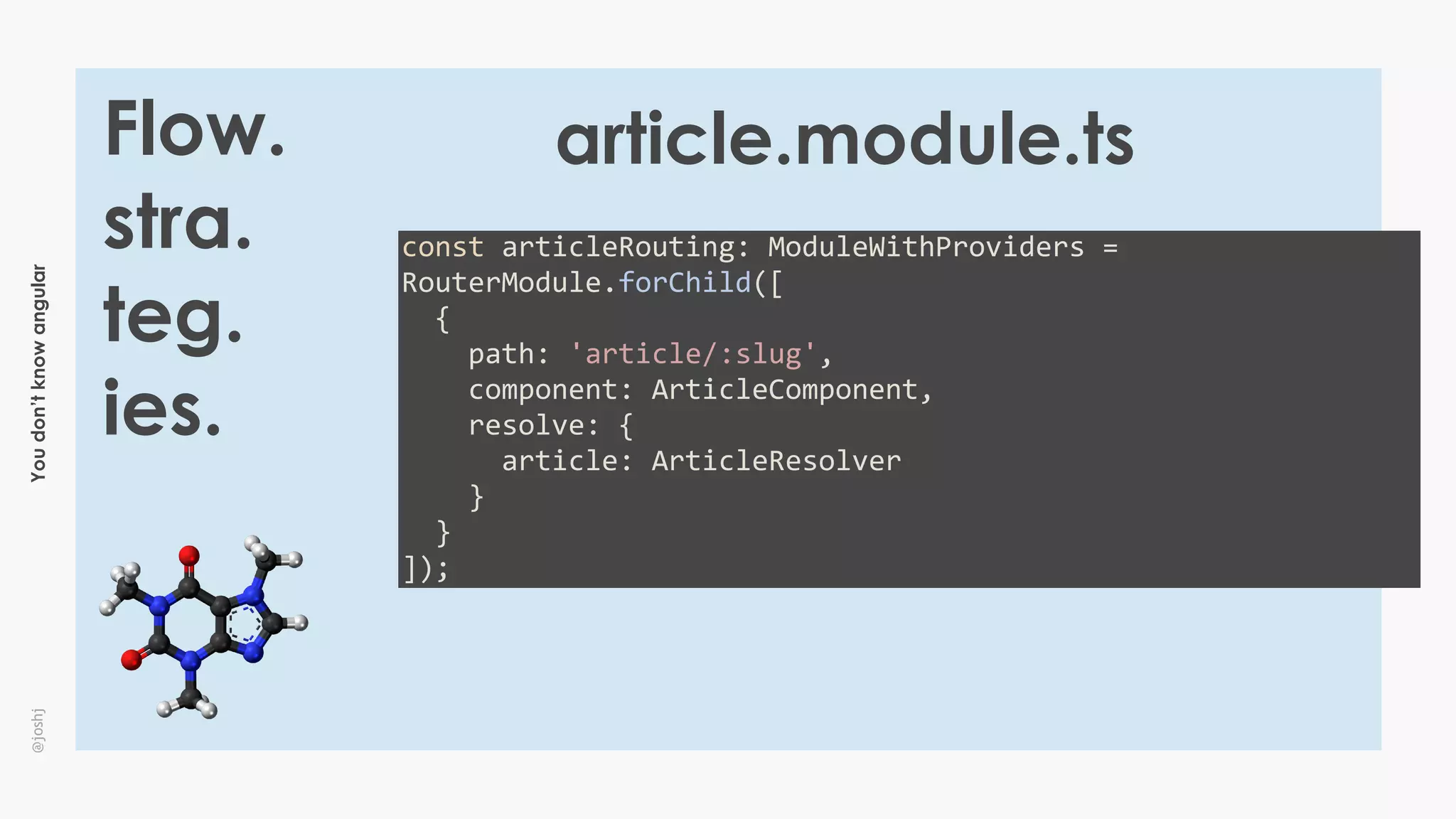 Youdon’tknowangular@joshj
Flow.
stra.
teg.
ies.
const	articleRouting:	ModuleWithProviders	=	
RouterModule.forChild([	
		{	
				path:	'article/:slug',	
				component:	ArticleComponent,	
				resolve:	{	
						article:	ArticleResolver	
				}	
		}	
]);
article.module.ts
 