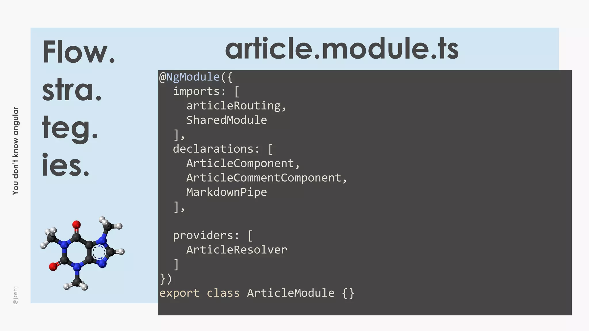 Youdon’tknowangular@joshj
Flow.
stra.
teg.
ies.
@NgModule({	
		imports:	[	
				articleRouting,	
				SharedModule	
		],	
		declarations:	[	
				ArticleComponent,	
				ArticleCommentComponent,	
				MarkdownPipe	
		],	
		providers:	[	
				ArticleResolver	
		]	
})	
export	class	ArticleModule	{}	
article.module.ts
 