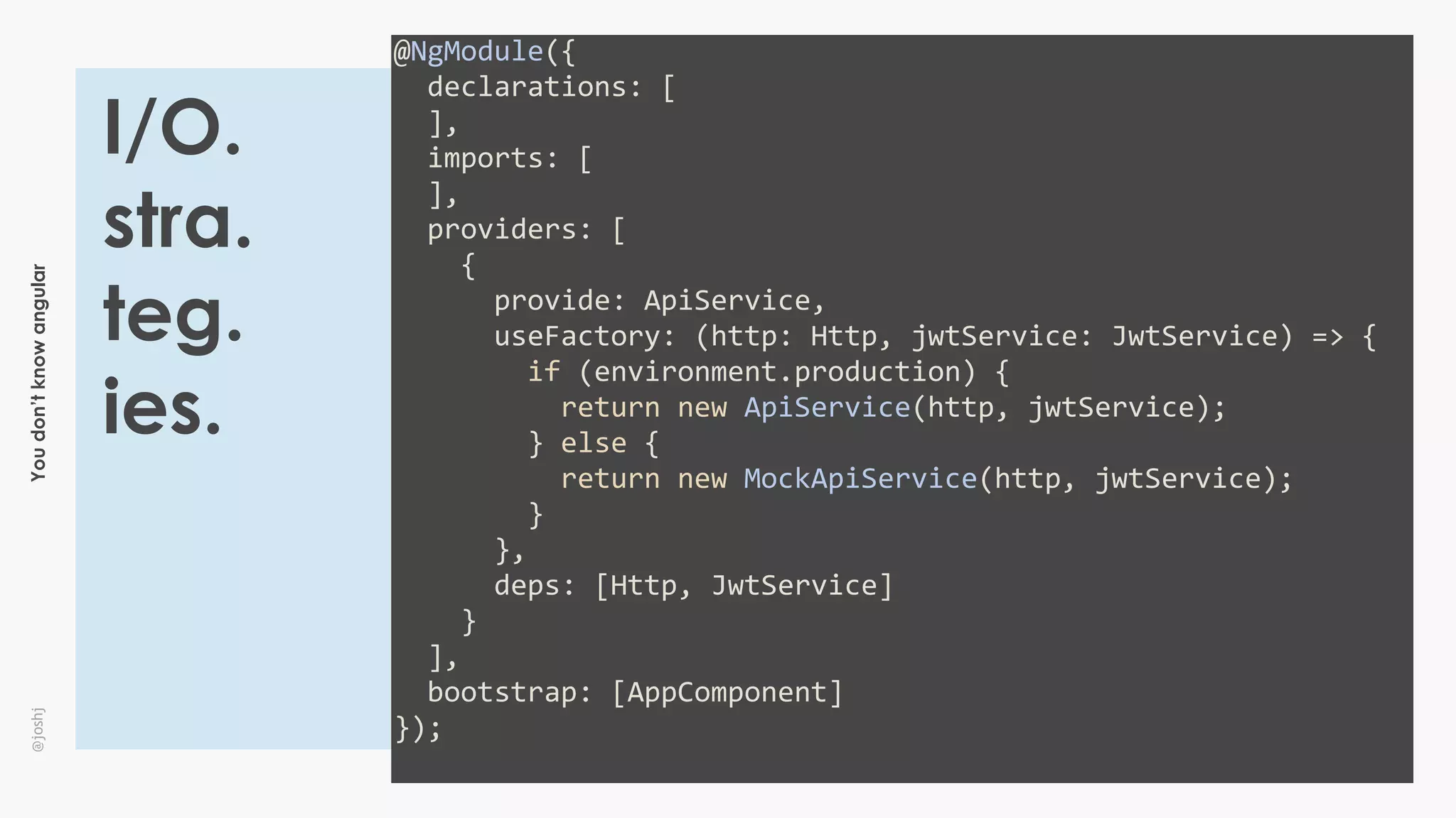 Youdon’tknowangular@joshj
@NgModule({	
		declarations:	[	
		],	
		imports:	[	
		],	
		providers:	[	
				{	
						provide:	ApiService,	
						useFactory:	(http:	Http,	jwtService:	JwtService)	=>	{	
								if	(environment.production)	{	
										return	new	ApiService(http,	jwtService);	
								}	else	{	
										return	new	MockApiService(http,	jwtService);	
								}	
						},	
						deps:	[Http,	JwtService]	
				}	
		],	
		bootstrap:	[AppComponent]	
});	
I/O.
stra.
teg.
ies.
 
