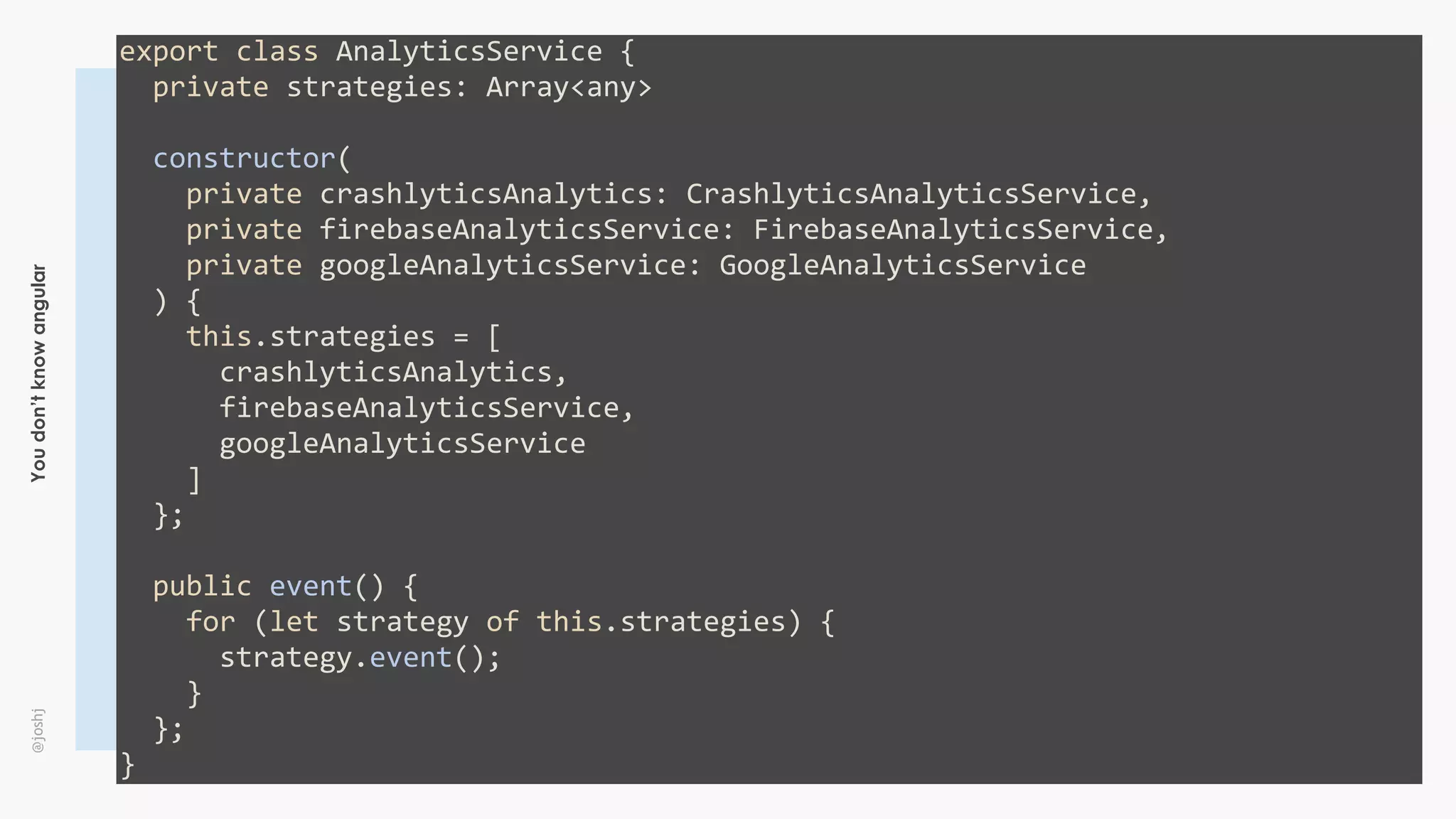Youdon’tknowangular@joshj
export	class	AnalyticsService	{	
		private	strategies:	Array<any>	
		constructor(	
				private	crashlyticsAnalytics:	CrashlyticsAnalyticsService,	
				private	firebaseAnalyticsService:	FirebaseAnalyticsService,	
				private	googleAnalyticsService:	GoogleAnalyticsService	
		)	{	
				this.strategies	=	[	
						crashlyticsAnalytics,	
						firebaseAnalyticsService,	
						googleAnalyticsService	
				]	
		};	
		public	event()	{	
				for	(let	strategy	of	this.strategies)	{	
						strategy.event();	
				}	
		};	
}
 