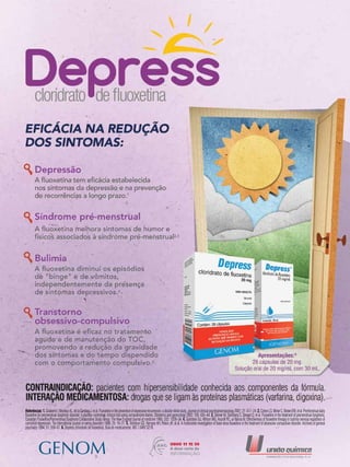 Referências:1.GilaberteI,MontejoAL,delaGandaraJ,etal.Fluoxetineinthepreventionofdepressiverecurrences:adouble-blindstudy.Journalofclinicalpsychopharmacology2001;21:417–24.2.CohenLS,MinerC,BrownEW,etal.Premenstrualdaily
fluoxetine for premenstrual dysphoric disorder: a placebo-controlled, clinical trial using computerized diaries. Obstetrics and gynecology 2002; 100: 435–44. 3. Steiner M, Steinberg S, Stewart D, et al. Fluoxetine in the treatment of premenstrual dysphoria.
Canadian Fluoxetine/Premenstrual Dysphoria Collaborative Study Group. The New England journal of medicine 1995; 332: 1529–34. 4. Goldstein DJ, Wilson MG, Ascroft RC, al-Banna M. Effectiveness of fluoxetine therapy in bulimia nervosa regardless of
comorbid depression. The International journal of eating disorders 1999; 25: 19–27. 5. Tollefson GD, Rampey AH, Potvin JH, et al. A multicenter investigation of fixed-dose fluoxetine in the treatment of obsessive-compulsive disorder. Archives of general
psychiatry 1994; 51: 559–67. 6. Depress (cloridrato de fluoxetina). Bula do medicamento. MS 1.0497.0218.
 