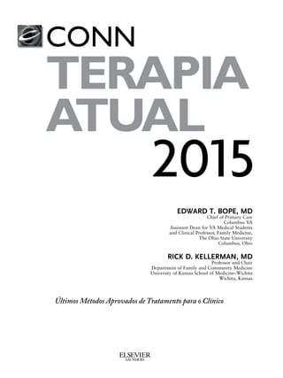 CONN’S
CURRENT
THERAPY
2015
EDWARD T. BOPE, MD
Chief of Primary Care
Columbus VA
Assistant Dean for VA Medical Students
and Clinical Professor, Family Medicine,
The Ohio State University
Columbus, Ohio
RICK D. KELLERMAN, MD
Professor and Chair
Department of Family and Community Medicine
University of Kansas School of Medicine–Wichita
Wichita, Kansas
Latest Approved Methods of Treatment for the Practicing Physician
CONN
TERAPIA
ATUAL
CONN’S
CURRENT
THERAPY
2015
EDWARD T. BOPE, MD
Chief of Primary Care
Columbus VA
Assistant Dean for VA Medical Students
and Clinical Professor, Family Medicine,
The Ohio State University
Columbus, Ohio
RICK D. KELLERMAN, MD
Professor and Chair
Department of Family and Community Medicine
University of Kansas School of Medicine–Wichita
Wichita, Kansas
Latest Approved Methods of Treatment for the Practicing Physician
CONN’S
CURRENT
THERAPY
2015
EDWARD T. BOPE, MD
Chief of Primary Care
Columbus VA
Assistant Dean for VA Medical Students
and Clinical Professor, Family Medicine,
The Ohio State University
Columbus, Ohio
RICK D. KELLERMAN, MD
Professor and Chair
Department of Family and Community Medicine
University of Kansas School of Medicine–Wichita
Wichita, Kansas
Latest Approved Methods of Treatment for the Practicing PhysicianÚltimos Métodos Aprovados de Tratamento para o Clínico
CONN’S
CURRENT
THERAPY
2015
EDWARD T. BOPE, MD
Chief of Primary Care
Columbus VA
Assistant Dean for VA Medical Students
and Clinical Professor, Family Medicine,
The Ohio State University
Columbus, Ohio
RICK D. KELLERMAN, MD
Professor and Chair
Department of Family and Community Medicine
University of Kansas School of Medicine–Wichita
Wichita, Kansas
Latest Approved Methods of Treatment for the Practicing Physician
 
