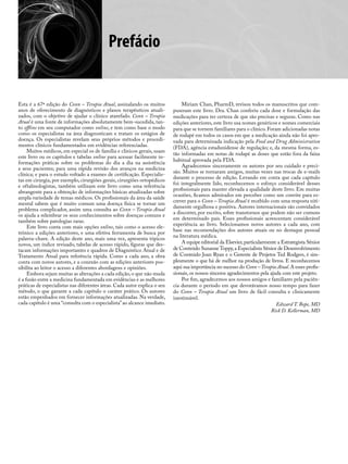 Prefácio
Esta é a 67ª edição do Conn – Terapia Atual, assinalando os muitos
anos de oferecimento de diagnósticos e planos terapêuticos atuali-
zados, com o objetivo de ajudar o clínico atarefado. Conn – Terapia
Atual é uma fonte de informações absolutamente bem-sucedida, tan-
to offline em seu computador como online, e tem como base o modo
como os especialistas na área diagnosticam e tratam os estágios de
doença. Os especialistas revelam seus próprios métodos e procedi-
mentos clínicos fundamentados em evidências referenciadas.
Muitos médicos, em especial os de família e clínicos gerais, usam
este livro ou os capítulos e tabelas online para acessar facilmente in-
formações práticas sobre os problemas do dia a dia na assistência
a seus pacientes; para uma rápida revisão dos avanços na medicina
clínica; e para o estudo voltado a exames de certificação. Especialis-
tas em cirurgia, por exemplo, cirurgiões gerais, cirurgiões ortopédicos
e oftalmologistas, também utilizam este livro como uma referência
abrangente para a obtenção de informações básicas atualizadas sobre
ampla variedade de temas médicos. Os profissionais da área da saúde
mental sabem que é muito comum uma doença física se tornar um
problema complicador, assim uma consulta ao Conn – Terapia Atual
os ajuda a relembrar os seus conhecimentos sobre doenças comuns e
também sobre patologias raras.
Este livro conta com mais opções online, tais como o acesso ele-
trônico a edições anteriores, e uma efetiva ferramenta de busca por
palavra-chave. A edição deste ano, mais uma vez, apresenta tópicos
novos, um índice revisado, tabelas de acesso rápido, figuras que des-
tacam informações importantes e quadros de Diagnóstico Atual e de
Tratamento Atual para referência rápida. Como a cada ano, a obra
conta com novos autores, e a conexão com as edições anteriores pos-
sibilita ao leitor o acesso a diferentes abordagens e opiniões.
Embora sejam muitas as alterações a cada edição, o que não muda
é a fusão entre a medicina fundamentada em evidências e as melhores
práticas de especialistas nas diferentes áreas. Cada autor explica o seu
método, o que garante a cada capítulo o caráter prático. Os autores
estão empenhados em fornecer informações atualizadas. Na verdade,
cada capítulo é uma “consulta com o especialista”ao alcance imediato.
Miriam Chan, PharmD, revisou todos os manuscritos que com-
puseram este livro. Dra. Chan conferiu cada dose e formulação das
medicações para ter certeza de que são precisas e seguras. Como nas
edições anteriores, este livro usa nomes genéricos e nomes comerciais
para que se tornem familiares para o clínico. Foram adicionadas notas
de rodapé em todos os casos em que a medicação ainda não foi apro-
vada para determinada indicação pela Food and Drug Administration
(FDA), agência estadunidense de regulação; e, da mesma forma, es-
tão informadas em notas de rodapé as doses que estão fora da faixa
habitual aprovada pela FDA.
Agradecemos sinceramente os autores por seu cuidado e preci-
são. Muitos se tornaram amigos, muitas vezes nas trocas de e-mails
durante o processo de edição. Levando em conta que cada capítulo
foi integralmente lido, reconhecemos o esforço considerável desses
profissionais para manter elevada a qualidade deste livro. Em muitas
ocasiões, ficamos admirados em perceber como um convite para es-
crever para o Conn – Terapia Atual é recebido com uma resposta niti-
damente orgulhosa e positiva. Autores internacionais são convidados
a discorrer, por escrito, sobre transtornos que podem não ser comuns
em determinado país. Esses profissionais acrescentam considerável
experiência ao livro. Selecionamos novos autores a cada ano, com
base nas recomendações dos autores atuais ou no destaque pessoal
na literatura médica.
A equipe editorial da Elsevier,particularmente a Estrategista Sênior
de Conteúdo Suzanne Toppy,a Especialista Sênior de Desenvolvimento
de Conteúdo Joan Ryan e o Gerente de Projetos Ted Rodgers, é sim-
plesmente o que há de melhor na produção de livros. E reconhecemos
aqui sua importância no sucesso do Conn –Terapia Atual.A esses profis-
sionais, os nossos sinceros agradecimentos pela ajuda com este projeto.
Por fim, agradecemos aos nossos amigos e familiares pela paciên-
cia durante o período em que devotávamos nosso tempo para fazer
do Conn – Terapia Atual um livro de fácil consulta e clinicamente
inestimável.
Edward T. Bope, MD
Rick D. Kellerman, MD
 