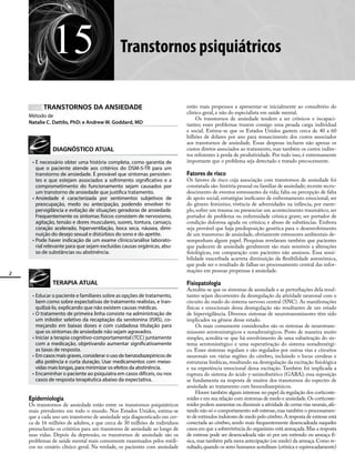 2
15 Transtornos psiquiátricos
TRANSTORNOS DA ANSIEDADE
Método de
Natalie C. Dattilo, PhD; e Andrew W. Goddard, MD
DIAGNÓSTICO ATUAL
•	É necessário obter uma história completa, como garantia de
que o paciente atende aos critérios do DSM-5-TR para um
transtorno de ansiedade. É provável que sintomas persisten-
tes e que estejam associados a sofrimento significativo e a
comprometimento do funcionamento sejam causados por
um transtorno de ansiedade que justifica tratamento.
•	Ansiedade é caracterizada por sentimentos subjetivos de
preocupação, medo ou antecipação, podendo envolver hi-
pervigilância e evitação de situações geradoras de ansiedade.
Frequentemente os sintomas físicos consistem de nervosismo,
agitação, tensão e dores musculares, suores, tontura, cansaço,
coração acelerado, hiperventilação, boca seca, náusea, dimi-
nuição do desejo sexual e distúrbios do sono e do apetite.
•	Pode haver indicação de um exame clínico/análise laborato-
rial relevante para que sejam excluídas causas orgânicas, abu-
so de substâncias ou abstinência.
TERAPIA ATUAL
•	Educar o paciente e familiares sobre as opções de tratamento,
bem como sobre expectativas de tratamento realistas, e tran-
quilizá-lo, explicando que não existem causas médicas.
•	O tratamento de primeira linha consiste na administração de
um inibidor seletivo da recaptação da serotonina (ISRS), co-
meçando em baixas doses e com cuidadosa titulação para
que os sintomas de ansiedade não sejam agravados.
•	Iniciar a terapia cognitivo-comportamental (TCC) juntamente
com a medicação, objetivando aumentar significativamente
as taxas de resposta.
•	Em casos mais graves, considerar o uso de benzodiazepínicos de
alta potência e curta duração. Usar medicamentos com meias-
vidas mais longas, para minimizar os efeitos da abstinência.
•	Encaminhar o paciente ao psiquiatra em casos difíceis, ou nos
casos de resposta terapêutica abaixo da expectativa.
Epidemiologia
Os transtornos de ansiedade estão entre os transtornos psiquiátricos
mais prevalentes em todo o mundo. Nos Estados Unidos, estima-se
que a cada ano um transtorno de ansiedade seja diagnosticado em cer-
ca de 16 milhões de adultos, e que cerca de 30 milhões de indivíduos
preencherão os critérios para um transtorno de ansiedade ao longo de
suas vidas. Depois da depressão, os transtornos de ansiedade são os
problemas de saúde mental mais comumente examinados pelos médi-
cos no cenário clínico geral. Na verdade, os pacientes com ansiedade
estão mais propensos a apresentar-se inicialmente ao consultório do
clínico geral, e não do especialista em saúde mental.
Os transtornos de ansiedade tendem a ser crônicos e incapaci-
tantes; esses problemas trazem consigo uma pesada carga individual
e social. Estima-se que os Estados Unidos gastem cerca de 40 a 60
bilhões de dólares por ano para ressarcimento dos custos associados
aos transtornos de ansiedade. Essas despesas incluem não apenas os
custos diretos associados ao tratamento, mas também os custos indire-
tos referentes à perda de produtividade. Por tudo isso, é extremamente
importante que o problema seja detectado e tratado precocemente.
Fatores de risco
Os fatores de risco cuja associação com transtornos de ansiedade foi
constatada são: história pessoal ou familiar de ansiedade; recente recru-
descimento de eventos estressantes da vida; falta ou percepção de falta
de apoio social; estratégias ineficazes de enfrentamento emocional; ser
do gênero feminino; vivência de adversidades na infância, por exem-
plo, sofrer um trauma ou presenciar um acontecimento traumático; ser
portador de problema ou enfermidade crônica grave; ser portador de
condição dolorosa aguda ou crônica; e abuso de substâncias. Embora
seja provável que haja predisposição genética para o desenvolvimento
de um transtorno de ansiedade, obviamente estressores ambientais de-
sempenham algum papel. Pesquisas revelaram também que pacientes
que padecem de ansiedade geralmente são mais sensíveis a alterações
fisiológicas, em comparação com pacientes não ansiosos. Essa sensi-
bilidade exacerbada acarreta diminuição da flexibilidade autonômica,
que pode ser o resultado de falhas no processamento central das infor-
mações em pessoas propensas à ansiedade.
Fisiopatologia
Acredita-se que os sintomas de ansiedade e as perturbações dela resul-
tantes sejam decorrentes da desregulação da atividade neuronal com o
circuito do medo do sistema nervoso central (SNC). As manifestações
físicas e emocionais dessa desregulação são resultantes de um estado
de hipervigilância. Diversos sistemas de neurotransmissores têm sido
implicados na gênese desse estado.
Os mais comumente considerados são os sistemas de neurotrans-
missores serotoninérgicos e noradrenérgicos. Posto de maneira muito
simples, acredita-se que há envolvimento de uma subativação do sis-
tema serotoninérgico e uma superativação do sistema noradrenérgi-
co. Esses sistemas regulam e são regulados por outras vias e circuitos
neuronais em várias regiões do cérebro, incluindo o locus ceruleus e
estruturas límbicas, resultando na desregulação da excitação fisiológica
e na experiência emocional dessa excitação. Também foi implicada a
ruptura do sistema do ácido γ-aminobutírico (GABA); essa suposição
se fundamenta na resposta de muitos dos transtornos do espectro de
ansiedade ao tratamento com benzodiazepínicos.
Houve também algum interesse no papel da regulação dos corticoste-
roides e em sua relação com sintomas de medo e ansiedade.Os corticoste-
roides podem aumentar ou diminuir a atividade de certas vias neurais,afe-
tando não só o comportamento sob estresse,mas também o processamen-
to de estímulos indutores de medo pelo cérebro.A resposta de estresse está
conectada ao cérebro, sendo mais frequentemente desencadeada naqueles
casos em que a sobrevivência do organismo está ameaçada.Mas a resposta
de estresse pode ser desencadeada não só por um estímulo ou ameaça fí-
sica,mas também pela mera antecipação (ou medo) da ameaça.Como re-
sultado,quando os seres humanos acreditam (crônica e equivocadamente)
 