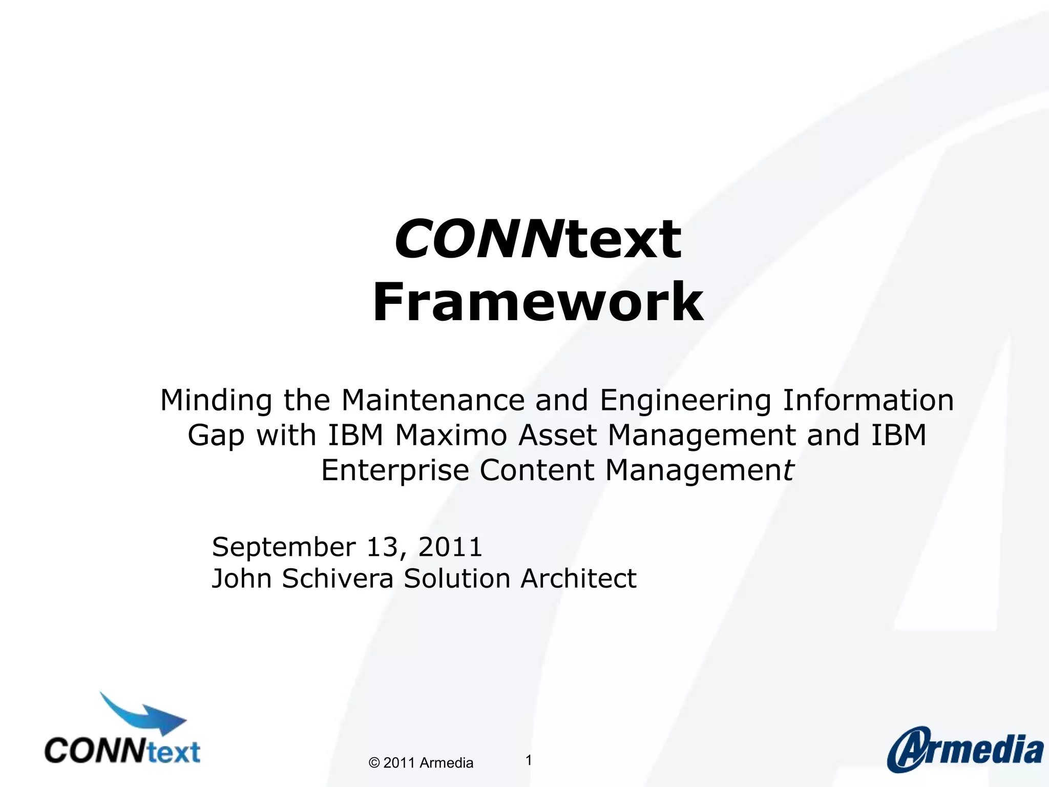 CONNtextFrameworkMinding the Maintenance and Engineering Information Gap with IBM Maximo Asset Management and IBM Enterprise Content Management © 2011 Armedia 1September 13, 2011John Schivera Solution Architect
