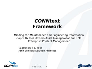 CONNtextFramework Minding the Maintenance and Engineering Information Gap with IBM Maximo Asset Management and IBM Enterprise Content Management  © 2011 Armedia  1 September 13, 2011 John Schivera Solution Architect 