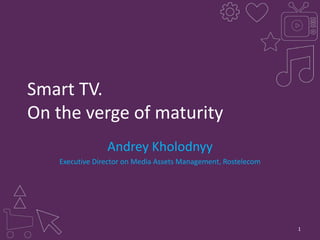 Smart TV.
On the verge of maturity
Andrey Kholodnyy
Executive Director on Media Assets Management, Rostelecom

1

 