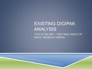 EXISTING DIGIPAK
ANALYSIS
‘YOU AT SIX ME’ – THE FINAL NIGHT OF
SIN AT WEMBLEY ARENA.
 