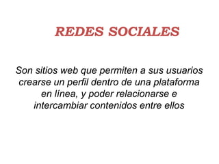 REDES SOCIALES

Son sitios web que permiten a sus usuarios
 crearse un perfil dentro de una plataforma
      en línea, y poder relacionarse e
    intercambiar contenidos entre ellos
 