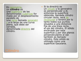 Cilindro
 Si la directriz es
un círculo y la generatriz
es perpendicular a él,
entonces la superficie
obtenida, llamada cilindro
circular recto, será de
revolución y tendrá por lo
tanto todos sus puntos
situados a una distancia
fija de una línea recta,
el eje del cilindro. El sólido
encerrado por esta
superficie y por dos planos
perpendiculares al eje
también es llamado
cilindro. Este sólido es
utilizado como una
superficie Gausiana.
En geometría,
un cilindro es
una superficie de las
denominadas cuádricas for
mada por el desplazamiento
paralelo de
una recta llamada generatri
z a lo largo de una curva
plana, que debe ser
cerrada,
denominada directriz del
cilindro.
 