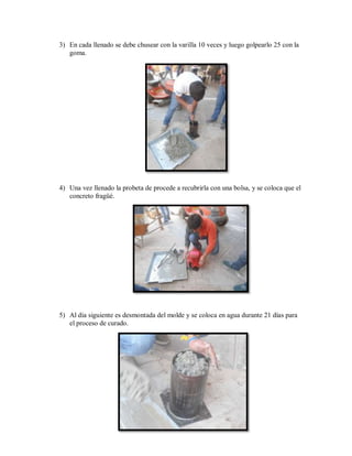 3) En cada llenado se debe chusear con la varilla 10 veces y luego golpearlo 25 con la
goma.
4) Una vez llenado la probeta de procede a recubrirla con una bolsa, y se coloca que el
concreto fragüé.
5) Al día siguiente es desmontada del molde y se coloca en agua durante 21 días para
el proceso de curado.
 