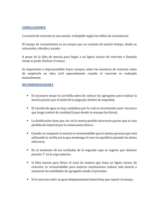 CONCLUSIONES
La mezcla de concreto es una mezcla trabajable según las tablas de consistencia.
El ensayo de revenimiento es un ensayo que no consiste de mucho tiempo, desde su
colocación, vibrado y sacado.
A pesar de la falta de mezcla para llegar a un ligero exceso de concreto o llamado
slump se puede finalizar el ensayo.
Es importante e imprescindible hacer ensayos sobre las muestras de concreto antes
de emplearla en obra civil especialmente cuando el concreto es realizado
manualmente.
RECOMENDACIONES
 Es necesario mojar la carretilla antes de colocar los agregados para realizar la
mezcla puesto que el material se pega por motivo de sequedad.
 El vaciado de agua es muy cuidadoso por lo cual se recomienda tener una jarra
que tenga control de cantidad (rayas donde se marque los litros).
 La dosificación tiene que ser en lo menos posible incorrecta puesto que es una
pérdida de material por lo consecuente dinero.
 Cuando se compacte la mezcla es recomendable que la misma persona que está
utilizando la varilla sea la que mantenga el cono en equilibrio pisando las aletas
inferiores.
 En el momento de las varilladas de la segunda capa se sugiere que máximo
penetre 1” en la capa anterior.
 Si falta mezcla para llenar el cono de manera que haya un ligero exceso de
concreto, es recomendable para mejores conclusiones realizar más mezcla o
aumentar las cantidades de agregados desde el principio.
 Si el concreto sufre un gran desplazamiento lateral hay que repetir el ensayo.
 
