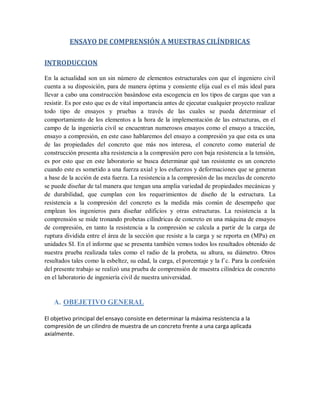 ENSAYO DE COMPRENSIÓN A MUESTRAS CILÍNDRICAS
INTRODUCCION
En la actualidad son un sin número de elementos estructurales con que el ingeniero civil
cuenta a su disposición, para de manera óptima y consiente elija cual es el más ideal para
llevar a cabo una construcción basándose esta escogencia en los tipos de cargas que van a
resistir. Es por esto que es de vital importancia antes de ejecutar cualquier proyecto realizar
todo tipo de ensayos y pruebas a través de las cuales se pueda determinar el
comportamiento de los elementos a la hora de la implementación de las estructuras, en el
campo de la ingeniería civil se encuentran numerosos ensayos como el ensayo a tracción,
ensayo a compresión, en este caso hablaremos del ensayo a compresión ya que esta es una
de las propiedades del concreto que más nos interesa, el concreto como material de
construcción presenta alta resistencia a la compresión pero con baja resistencia a la tensión,
es por esto que en este laboratorio se busca determinar qué tan resistente es un concreto
cuando este es sometido a una fuerza axial y los esfuerzos y deformaciones que se generan
a base de la acción de esta fuerza. La resistencia a la compresión de las mezclas de concreto
se puede diseñar de tal manera que tengan una amplia variedad de propiedades mecánicas y
de durabilidad, que cumplan con los requerimientos de diseño de la estructura. La
resistencia a la compresión del concreto es la medida más común de desempeño que
emplean los ingenieros para diseñar edificios y otras estructuras. La resistencia a la
comprensión se mide tronando probetas cilíndricas de concreto en una máquina de ensayos
de compresión, en tanto la resistencia a la compresión se calcula a partir de la carga de
ruptura dividida entre el área de la sección que resiste a la carga y se reporta en (MPa) en
unidades SI. En el informe que se presenta también vemos todos los resultados obtenido de
nuestra prueba realizada tales como el radio de la probeta, su altura, su diámetro. Otros
resultados tales como la esbeltez, su edad, la carga, el porcentaje y la f´c. Para la confesión
del presente trabajo se realizó una prueba de comprensión de muestra cilíndrica de concreto
en el laboratorio de ingeniería civil de nuestra universidad.
A. OBEJETIVO GENERAL
El objetivo principal del ensayo consiste en determinar la máxima resistencia a la
compresión de un cilindro de muestra de un concreto frente a una carga aplicada
axialmente.
 
