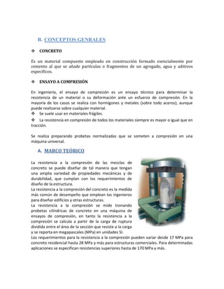 B. CONCEPTOS GENRALES
CONCRETO
Es un material compuesto empleado en construcción formado esencialmente por
cemento al que se añade partículas o fragmentos de un agregado, agua y aditivos
específicos.
ENSAYO A COMPRESIÓN
En ingeniería, el ensayo de compresión es un ensayo técnico para determinar la
resistencia de un material o su deformación ante un esfuerzo de compresión. En la
mayoría de los casos se realiza con hormigones y metales (sobre todo aceros), aunque
puede realizarse sobre cualquier material.
Se suele usar en materiales frágiles.
La resistencia en compresión de todos los materiales siempre es mayor o igual que en
tracción.
Se realiza preparando probetas normalizadas que se someten a compresión en una
máquina universal.
A. MARCO TEÓRICO
La resistencia a la compresión de las mezclas de
concreto se puede diseñar de tal manera que tengan
una amplia variedad de propiedades mecánicas y de
durabilidad, que cumplan con los requerimientos de
diseño de la estructura.
La resistencia a la compresión del concreto es la medida
más común de desempeño que emplean los ingenieros
para diseñar edificios y otras estructuras.
La resistencia a la compresión se mide tronando
probetas cilíndricas de concreto en una máquina de
ensayos de compresión, en tanto la resistencia a la
compresión se calcula a partir de la carga de ruptura
dividida entre el área de la sección que resiste a la carga
y se reporta en megapascales (MPa) en unidades SI.
Los requerimientos para la resistencia a la compresión pueden variar desde 17 MPa para
concreto residencial hasta 28 MPa y más para estructuras comerciales. Para determinadas
aplicaciones se especifican resistencias superiores hasta de 170 MPa y más.
 