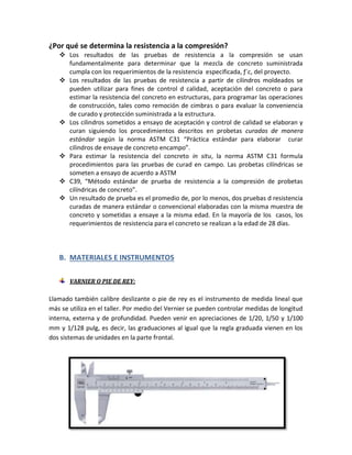 ¿Por qué se determina la resistencia a la compresión?
 Los resultados de las pruebas de resistencia a la compresión se usan
fundamentalmente para determinar que la mezcla de concreto suministrada
cumpla con los requerimientos de la resistencia especificada, ƒ´c, del proyecto.
 Los resultados de las pruebas de resistencia a partir de cilindros moldeados se
pueden utilizar para fines de control d calidad, aceptación del concreto o para
estimar la resistencia del concreto en estructuras, para programar las operaciones
de construcción, tales como remoción de cimbras o para evaluar la conveniencia
de curado y protección suministrada a la estructura.
 Los cilindros sometidos a ensayo de aceptación y control de calidad se elaboran y
curan siguiendo los procedimientos descritos en probetas curadas de manera
estándar según la norma ASTM C31 “Práctica estándar para elaborar curar
cilindros de ensaye de concreto encampo”.
 Para estimar la resistencia del concreto in situ, la norma ASTM C31 formula
procedimientos para las pruebas de curad en campo. Las probetas cilíndricas se
someten a ensayo de acuerdo a ASTM
 C39, “Método estándar de prueba de resistencia a la compresión de probetas
cilíndricas de concreto”.
 Un resultado de prueba es el promedio de, por lo menos, dos pruebas d resistencia
curadas de manera estándar o convencional elaboradas con la misma muestra de
concreto y sometidas a ensaye a la misma edad. En la mayoría de los casos, los
requerimientos de resistencia para el concreto se realizan a la edad de 28 días.
B. MATERIALES E INSTRUMENTOS
VARNIER O PIE DE REY:
Llamado también calibre deslizante o pie de rey es el instrumento de medida lineal que
más se utiliza en el taller. Por medio del Vernier se pueden controlar medidas de longitud
interna, externa y de profundidad. Pueden venir en apreciaciones de 1/20, 1/50 y 1/100
mm y 1/128 pulg, es decir, las graduaciones al igual que la regla graduada vienen en los
dos sistemas de unidades en la parte frontal.
 