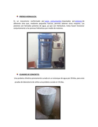 PRENSA HIDRAULICA:
Es un mecanismo conformado por vasos comunicantes impulsados por pistones de
diferente área que, mediante pequeñas fuerzas, permite obtener otras mayores. Los
pistones son llamados pistones de agua, ya que son hidráulicos. Estos hacen funcionar
conjuntamente a las prensas hidráulicas por medio de motores.
CILINDRO DE CONCRETO:
Una probeta cilíndrica previamente curada en un estanque de agua por 28 días, para este
prueba de laboratorio de utilizo una probeta curada en 14 días.
 