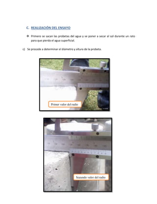 C. REALIZACIÓN DEL ENSAYO
 Primero se sacan las probetas del agua y se poner a secar al sol durante un rato
para que pierda el agua superficial.
c) Se procede a determinar el diámetro y altura de la probeta.
Primer valor del radio
Segundo valor del radio
 