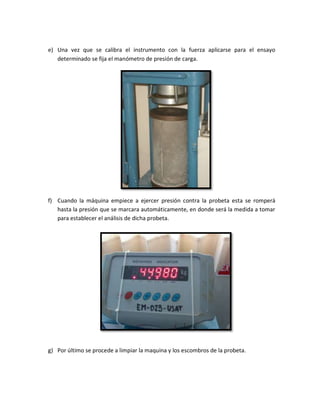 e) Una vez que se calibra el instrumento con la fuerza aplicarse para el ensayo
determinado se fija el manómetro de presión de carga.
f) Cuando la máquina empiece a ejercer presión contra la probeta esta se romperá
hasta la presión que se marcara automáticamente, en donde será la medida a tomar
para establecer el análisis de dicha probeta.
g) Por último se procede a limpiar la maquina y los escombros de la probeta.
 