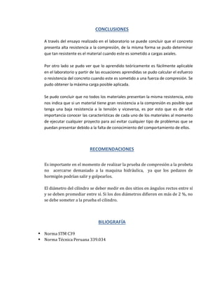 CONCLUSIONES
A través del ensayo realizado en el laboratorio se puede concluir que el concreto
presenta alta resistencia a la compresión, de la misma forma se pudo determinar
que tan resistente es el material cuando este es sometido a cargas axiales.
Por otro lado se pudo ver que lo aprendido teóricamente es fácilmente aplicable
en el laboratorio y partir de las ecuaciones aprendidas se pudo calcular el esfuerzo
o resistencia del concreto cuando este es sometido a una fuerza de compresión. Se
pudo obtener la máxima carga posible aplicada.
Se pudo concluir que no todos los materiales presentan la misma resistencia, esto
nos indica que si un material tiene gran resistencia a la compresión es posible que
tenga una baja resistencia a la tensión y viceversa, es por esto que es de vital
importancia conocer las características de cada uno de los materiales al momento
de ejecutar cualquier proyecto para así evitar cualquier tipo de problemas que se
puedan presentar debido a la falta de conocimiento del comportamiento de ellos.
RECOMENDACIONES
Es importante en el momento de realizar la prueba de compresión a la probeta
no acercarse demasiado a la maquina hidráulica, ya que los pedazos de
hormigón podrían salir y golpearlos.
El diámetro del cilindro se deber medir en dos sitios en ángulos rectos entre sí
y se deben promediar entre sí. Si los dos diámetros difieren en más de 2 %, no
se debe someter a la prueba el cilindro.
BILIOGRAFÍA
 Norma STM C39
 Norma Técnica Peruana 339.034
 