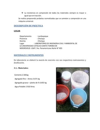  La resistencia en compresión de todos los materiales siempre es mayor o
igual que en tracción.
Se realiza preparando probetas normalizadas que se someten a compresión en una
máquina universal.
DESCRIPCIÓN DE PRÁCTICA
LUGAR
Departamento : Lambayeque
Provincia : Chiclayo
Distrito : Chiclayo
Lugar : LABORATORIO DE INGENIERIA CIVIL Y AMBIENTAL DE
LA UNIVERSIDAD CATOLICA SANTO TORIBIO DE
MOGROVEJO. USAT / Av. Panamericana Norte N° 855
MATERIALES E INSTRUMENTOS
En laboratorio se elaboró la mezcla de concreto con sus respectivos instrumentos y
dosificación.
3.1.- Materiales:
Cemento 2.581kg
Agregado fino – Arena 3.671 kg
Agregado grueso – piedra de ¾ 6.855 kg
Agua Potable 2.910 litros
 