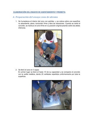 ELABORACIÓN DEL ENSAYO DE ASENTAMENTO Y PROBETA
A. Preparación del ensayo cono de abrams
1. Se humedezca el interior del cono con petróleo y se coloca sobre una superficie
no absorbente, plana, horizontal, firme y libre de vibraciones. Cuando se vertió el
concreto, se mantuvo el cono firme en su posición original pisando sobre las aletas
inferiores.
2. Se llenó el cono en 3 capas
En primer lugar se llenó el hasta 1/3 de su capacidad y se compacto el concreto
con la varilla metálica, dando 25 varilladas repartidos uniformemente por toda la
superficie.
 