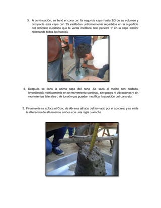 3. A continuación, se llenó el cono con la segunda capa hasta 2/3 de su volumen y
compacte esta capa con 25 varilladas uniformemente repartidos en la superficie
del concreto cuidando que la varilla metálica solo penetre 1” en la capa interior
rellenando todos los huecos.
4. Después se llenó la última capa del cono .Se sacó el molde con cuidado,
levantándolo verticalmente en un movimiento continuo, sin golpes ni vibraciones y sin
movimientos laterales o de torsión que puedan modificar la posición del concreto.
5. Finalmente se coloca el Cono de Abrams al lado del formado por el concreto y se mide
la diferencia de altura entre ambos con una regla o wincha.
 