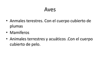 Aves
• Anmales terestres. Con el cuerpo cubierto de
  plumas
• Mamiferos
• Animales terrestres y acuáticos .Con el cuerpo
  cubierto de pelo.
 