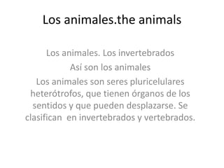 Los animales.the animals

      Los animales. Los invertebrados
            Así son los animales
   Los animales son seres pluricelulares
 heterótrofos, que tienen órganos de los
  sentidos y que pueden desplazarse. Se
clasifican en invertebrados y vertebrados.
 