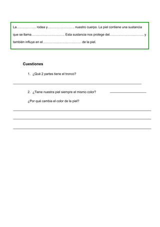 La……………… rodea y……………………. nuestro cuerpo. La piel contiene una sustancia

que se llama…………………………. Esta sustancia nos protege del………………………….. y

también influye en el……………………………… de la piel.




     Cuestiones

        1. ¿Qué 2 partes tiene el tronco?




        2. ¿Tiene nuestra piel siempre el mismo color?

        ¿Por qué cambia el color de la piel?
 