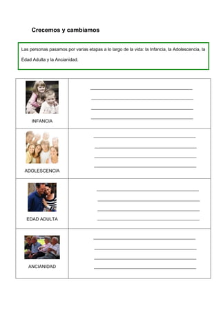 Crecemos y cambiamos


Las personas pasamos por varias etapas a lo largo de la vida: la Infancia, la Adolescencia, la

Edad Adulta y la Ancianidad.




     INFANCIA




 ADOLESCENCIA




  EDAD ADULTA




   ANCIANIDAD
 