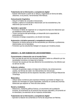 Tratamiento de la información y competencia digital
- Extraer información a partir de un dibujo y organizarla en forma de tabla,
  utilizando, si es preciso, herramientas informáticas.

Comunicación lingüística
- Adquirir el hábito de consultar el diccionario.
- Ampliar y aplicar el vocabulario relacionado con los ecosistemas y las
  relaciones que ocurren en él.

Aprender a aprender
- Fomentar el hábito de organizar en un esquema los tipos de relaciones que
  se establecen entre seres vivos.
- Tomar conciencia del aprendizaje y el desarrollo de la capacidad de
  autoevaluación.
- Fomentar el trabajo cooperativo y la división de tareas.

Autonomía e iniciativa personal y competencia emocional
- Despertar el interés personal de los estudiantes por aficiones o profesiones
  relacionadas con la naturaleza.
- Fomentar que los estudiantes trabajen en equipo por iniciativa propia.



UNIDAD 5. EL SER HUMANO EN LOS ECOSISTEMAS

Conocimiento e interacción con el mundo físico.
- Dar una idea de qué son los recursos naturales y sobre su utilización por las
  sociedades humanas a lo largo de la historia.
- Conocer las causas por las que alteramos los ecosistemas y los efectos que
  se derivan de ello.

Cultural y artística
- Conocer los grandes viajes a lo largo de la Historia, las embarcaciones
  usadas, las formas de vestir, los intercambios de mercancías…
- Valorar la importancia de los espacios naturales, como el Parque Natural de
  Timanfaya.

Matemática
- Utilizar datos numéricos para expresar el tiempo que tardan en llegar a su
  destino los mensajes en naves espaciales, teniendo en cuenta las enormes
  distancias que separan la Tierra de otros astros.

Social y ciudadana
- Relacionar, mediante gráficos ficticios, el crecimiento de la población
  humana, el incremento en el consumo de recursos naturales y el aumento en
  la intensidad y la extensión de los impactos ambientales.

Tratamiento de la información y competencia digital
- Ejercitar la relación de contenidos en forma de esquemas con flechas.
 