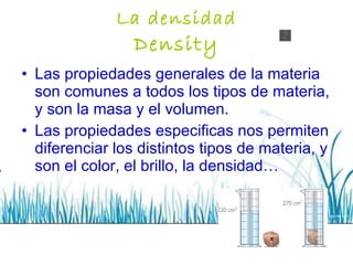 La densidad Density Las propiedades generales de la materia son comunes a todos los tipos de materia, y son la masa y el volumen.  Las propiedades especificas nos permiten diferenciar los distintos tipos de materia, y son el color, el brillo, la densidad… 