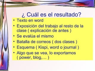 ¿ Cuál es el resultado?
• Texto en word
• Exposición del trabajo al resto de la
clase ( explicación de antes )
• Se evalúa el mismo
• Batalla de correos ( dos clases )
• Esquema ( Kispi, word o journal )
• Algo que se vea, lo exportamos
( power, blog,… )
 