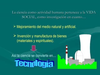 La ciencia como actividad humana pertenece a la VIDA
       SOCIAL, como investigación en cuanto…

  Mejoramiento del medio natural y artificial.

  Invención y manufactura de bienes
  (materiales y espirituales).


Así la ciencia se convierte en…
 