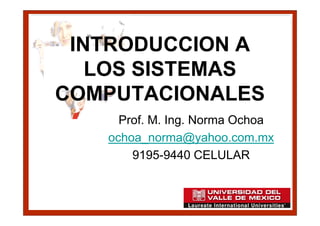 INTRODUCCION A
   LOS SISTEMAS
COMPUTACIONALES
     Prof. M. Ing. Norma Ochoa
   ochoa_norma@yahoo.com.mx
       9195-9440 CELULAR
 