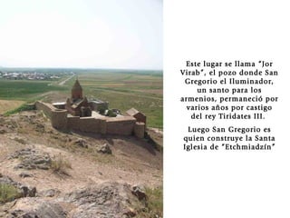 Este lugar se llama “Jor Virab”, el pozo donde San Gregorio el Iluminador, un santo para los armenios, permaneció por varios años por castigo del rey Tiridates III.  Luego San Gregorio es quien construye la Santa Iglesia de “Etchmiadzín” 