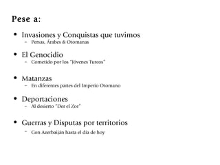 Pese a: Invasiones y Conquistas que tuvimos Persas, Árabes & Otomanas El Genocidio Cometido por los “Jóvenes Turcos” Matanzas En diferentes partes del Imperio Otomano Deportaciones Al desierto “Der el Zor” Guerras y Disputas por territorios Con Azerbaiján hasta el día de hoy   