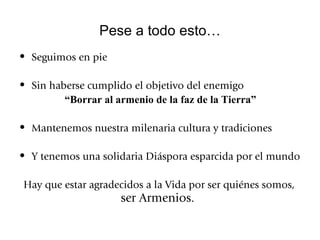 Pese a todo esto… Seguimos en pie Sin haberse cumplido el objetivo del enemigo  “ Borrar al armenio de la faz de la Tierra” Mantenemos nuestra milenaria cultura y tradiciones Y tenemos una solidaria Diáspora esparcida por el mundo Hay que estar agradecidos a la Vida por ser quiénes somos,  ser Armenios. 