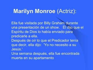 Marilyn Monroe (Actriz):
   Ella fue visitada por Billy Graham durante
    una presentación de un show. Él dijo que el
    Espíritu de Dios lo había enviado para
    predicarle a ella.
    Después de oír lo que el Predicador tenía
    que decir, ella dijo: 'Yo no necesito a su
    Jesús.'
    Una semana después, ella fue encontrada
    muerta en su apartamento
 