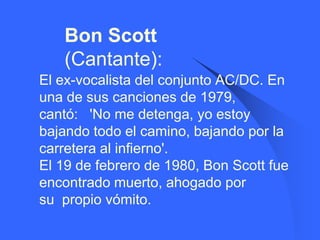 Bon Scott
       (Cantante):
   El ex-vocalista del conjunto AC/DC. En
    una de sus canciones de 1979,
    cantó: 'No me detenga, yo estoy
    bajando todo el camino, bajando por la
    carretera al infierno'.
    El 19 de febrero de 1980, Bon Scott fue
    encontrado muerto, ahogado por
    su propio vómito.
 