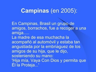Campinas (en 2005):

   En Campinas, Brasil un grupo de
    amigos, borrachos, fue a recoger a una
    amiga.....
    La madre de esa muchacha la
    acompañó al automóvil y estaba tan
    angustiada por la embriaguez de los
    amigos de su hija, que le dijo,
    sosteniendo su mano:
    'Hija mía, Vaya Con Dios y permita que
    Él la Proteja...'
 