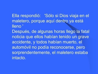    Ella respondió: 'Sólo si Dios viaja en el
    maletero, porque aquí dentro ya está
    lleno '
    Después, de algunas horas llego la fatal
    noticia que ellos habían tenido un grave
    accidente, y todos habían muerto, el
    automóvil no podía reconocerse, pero
    sorprendentemente, el maletero estaba
    intacto.
 