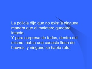    La policía dijo que no existía ninguna
    manera que el maletero quedara
    intacto.
    Y para sorpresa de todos, dentro del
    mismo, había una canasta llena de
    huevos y ninguno se había roto.
 