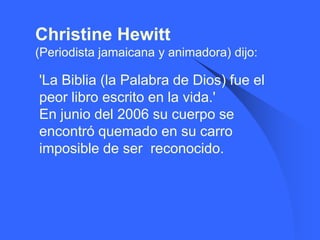 Christine Hewitt
(Periodista jamaicana y animadora) dijo:

   'La Biblia (la Palabra de Dios) fue el
    peor libro escrito en la vida.'
    En junio del 2006 su cuerpo se
    encontró quemado en su carro
    imposible de ser reconocido.
 