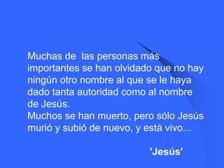    Muchas de las personas más
    importantes se han olvidado que no hay
    ningún otro nombre al que se le haya
    dado tanta autoridad como al nombre
    de Jesús.
    Muchos se han muerto, pero sólo Jesús
    murió y subió de nuevo, y está vivo...

                              'Jesús'
 