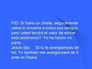    P/D: Si fuera un chiste, seguramente
    usted lo enviaría a todos sus amigos,
    pero usted tendrá el valor de enviar
    este testimonio? Yo he hecho mi
    parte...
    Jesús dijo: 'Si tu te avergüenzas de
    mí, Yo también me avergonzaré de ti
    ante mi Padre.'
 
