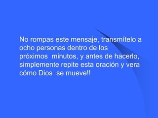    No rompas este mensaje, transmítelo a
    ocho personas dentro de los
    próximos minutos, y antes de hacerlo,
    simplemente repite esta oración y vera
    cómo Dios se mueve!!
 