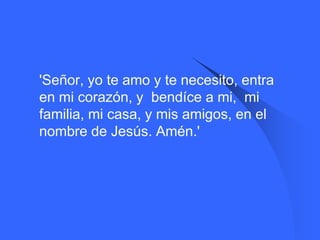    'Señor, yo te amo y te necesito, entra
    en mi corazón, y bendíce a mi, mi
    familia, mi casa, y mis amigos, en el
    nombre de Jesús. Amén.'
 